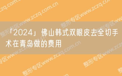 「2024」佛山韩式双眼皮去全切手术在青岛做的费用