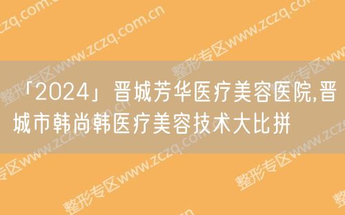 「2024」晋城芳华医疗美容医院,晋城市韩尚韩医疗美容技术大比拼