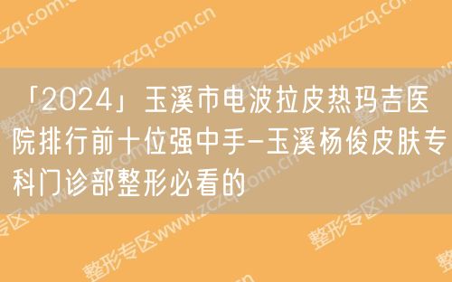 「2024」玉溪市电波拉皮热玛吉医院排行前十位强中手-玉溪杨俊皮肤专科门诊部整形必看的