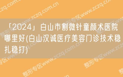 「2024」白山市割微针童颜术医院哪里好(白山汉诚医疗美容门诊技术稳扎稳打)