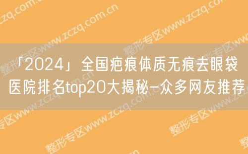 「2024」全国疤痕体质无痕去眼袋医院排名top20大揭秘-众多网友推荐